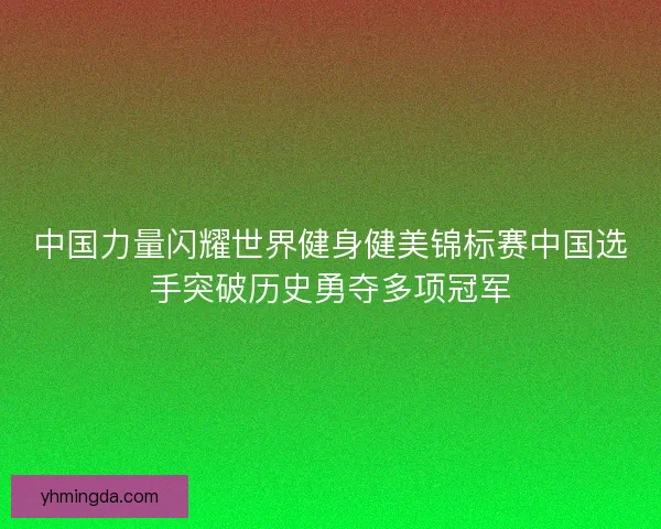中国力量闪耀世界健身健美锦标赛中国选手突破历史勇夺多项冠军