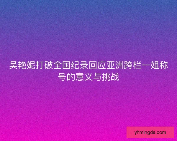 吴艳妮打破全国纪录回应亚洲跨栏一姐称号的意义与挑战
