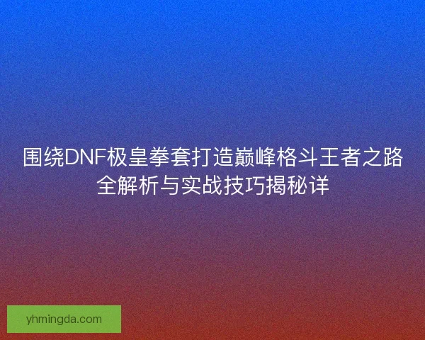 围绕DNF极皇拳套打造巅峰格斗王者之路全解析与实战技巧揭秘详